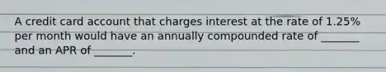 A credit card account that charges interest at the rate of 1.25% per month would have an annually compounded rate of _______ and an APR of _______.