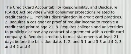 The Credit Card Accountability Responsibility, and Disclosure (CARD) Act provides which consumer protections related to credit cards? 1. Prohibits discrimination in credit card practices. 2. Requires a cosigner or proof of regular income to receive a credit card prior to age 21. 3. Requires colleges and universities to publicly disclose any contract of agreement with a credit card company. 4. Requires creditors to mail statements at least 21 days before the bill's due date. 1, 2, and 3 1 and 3 3 and 4 2, 3 and 4 2 and 4