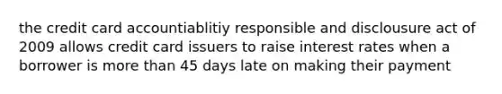 the credit card accountiablitiy responsible and disclousure act of 2009 allows credit card issuers to raise interest rates when a borrower is more than 45 days late on making their payment