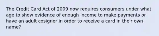 The Credit Card Act of 2009 now requires consumers under what age to show evidence of enough income to make payments or have an adult cosigner in order to receive a card in their own name?