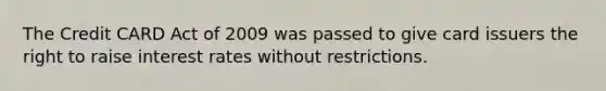 The Credit CARD Act of 2009 was passed to give card issuers the right to raise interest rates without restrictions.