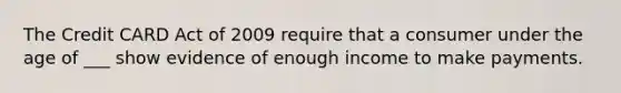 The Credit CARD Act of 2009 require that a consumer under the age of ___ show evidence of enough income to make payments.