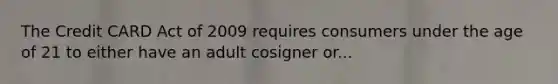 The Credit CARD Act of 2009 requires consumers under the age of 21 to either have an adult cosigner or...