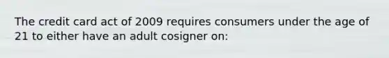 The credit card act of 2009 requires consumers under the age of 21 to either have an adult cosigner on: