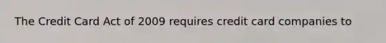 The Credit Card Act of 2009 requires credit card companies to