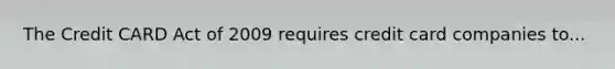 The Credit CARD Act of 2009 requires credit card companies to...