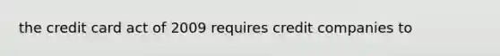 the credit card act of 2009 requires credit companies to