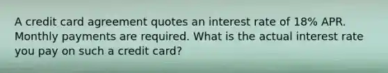 A credit card agreement quotes an interest rate of 18% APR. Monthly payments are required. What is the actual interest rate you pay on such a credit card?