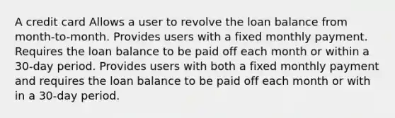 A credit card Allows a user to revolve the loan balance from month-to-month. Provides users with a fixed monthly payment. Requires the loan balance to be paid off each month or within a 30-day period. Provides users with both a fixed monthly payment and requires the loan balance to be paid off each month or with in a 30-day period.