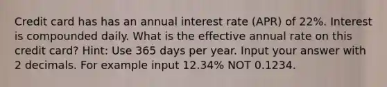 Credit card has has an annual interest rate (APR) of 22%. Interest is compounded daily. What is the effective annual rate on this credit card? Hint: Use 365 days per year. Input your answer with 2 decimals. For example input 12.34% NOT 0.1234.