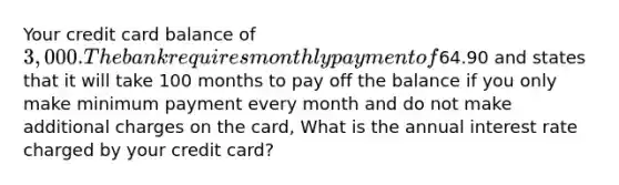 Your credit card balance of 3,000. The bank requires monthly payment of64.90 and states that it will take 100 months to pay off the balance if you only make minimum payment every month and do not make additional charges on the card, What is the annual interest rate charged by your credit card?