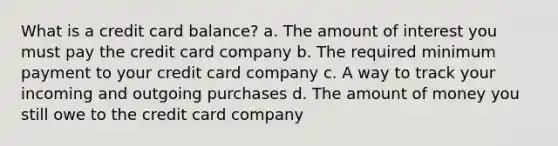 What is a credit card balance? a. The amount of interest you must pay the credit card company b. The required minimum payment to your credit card company c. A way to track your incoming and outgoing purchases d. The amount of money you still owe to the credit card company