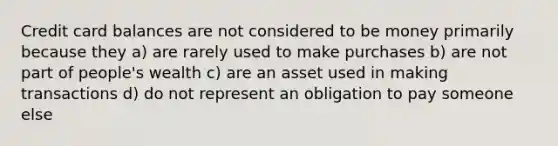 Credit card balances are not considered to be money primarily because they a) are rarely used to make purchases b) are not part of people's wealth c) are an asset used in making transactions d) do not represent an obligation to pay someone else