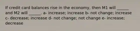 If credit card balances rise in the economy, then M1 will ______ and M2 will ______. a- increase; increase b- not change; increase c- decrease; increase d- not change; not change e- increase; decrease