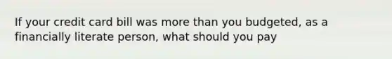 If your credit card bill was more than you budgeted, as a financially literate person, what should you pay