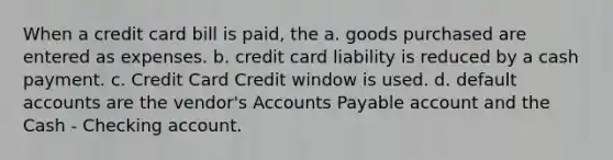 When a credit card bill is paid, the a. goods purchased are entered as expenses. b. credit card liability is reduced by a cash payment. c. Credit Card Credit window is used. d. default accounts are the vendor's Accounts Payable account and the Cash - Checking account.