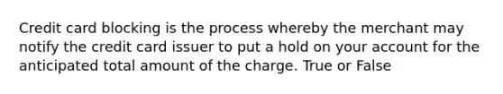 Credit card blocking is the process whereby the merchant may notify the credit card issuer to put a hold on your account for the anticipated total amount of the charge. True or False