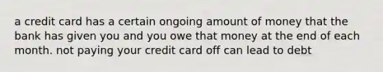 a credit card has a certain ongoing amount of money that the bank has given you and you owe that money at the end of each month. not paying your credit card off can lead to debt