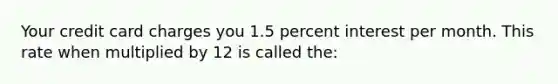 Your credit card charges you 1.5 percent interest per month. This rate when multiplied by 12 is called the: