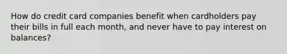 How do credit card companies benefit when cardholders pay their bills in full each month, and never have to pay interest on balances?