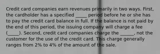 Credit card companies earn revenues primarily in two ways. First, the cardholder has a specified _____ period before he or she has to pay the credit card balance in full. If the balance is not paid by the end of this period, the issuing company will charge a fee (_____). Second, credit card companies charge the ______, not the customer for the use of the credit card. This charge generally ranges from 2% to 4% of the amount of the sale.