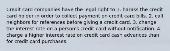 Credit card companies have the legal right to 1. harass the credit card holder in order to collect payment on credit card bills. 2. call neighbors for references before giving a credit card. 3. change the interest rate on a person's credit card without notification. 4. charge a higher interest rate on credit card cash advances than for credit card purchases.