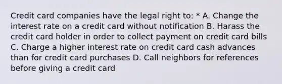 Credit card companies have the legal right to: * A. Change the interest rate on a credit card without notification B. Harass the credit card holder in order to collect payment on credit card bills C. Charge a higher interest rate on credit card cash advances than for credit card purchases D. Call neighbors for references before giving a credit card