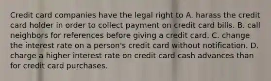 Credit card companies have the legal right to A. harass the credit card holder in order to collect payment on credit card bills. B. call neighbors for references before giving a credit card. C. change the interest rate on a person's credit card without notification. D. charge a higher interest rate on credit card cash advances than for credit card purchases.