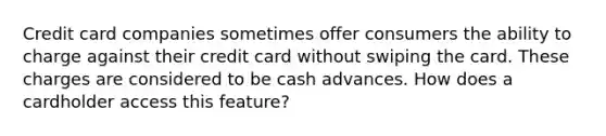 Credit card companies sometimes offer consumers the ability to charge against their credit card without swiping the card. These charges are considered to be cash advances. How does a cardholder access this feature?