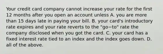 Your credit card company cannot increase your rate for the first 12 months after you open an account unless A. you are more than 15 days late in paying your bill. B. your​ card's introductory rate expires and your rate reverts to the ​"go−​to" rate the company disclosed when you got the card. C. your card has a fixed interest rate tied to an index and the index goes down. D. all of the above.