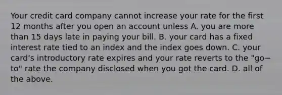 Your credit card company cannot increase your rate for the first 12 months after you open an account unless A. you are more than 15 days late in paying your bill. B. your card has a fixed interest rate tied to an index and the index goes down. C. your​ card's introductory rate expires and your rate reverts to the ​"go−​to" rate the company disclosed when you got the card. D. all of the above.