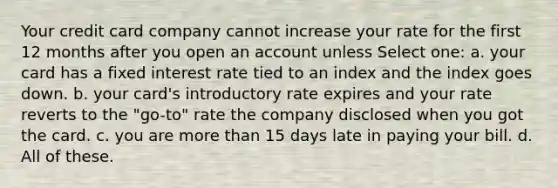 Your credit card company cannot increase your rate for the first 12 months after you open an account unless Select one: a. your card has a fixed interest rate tied to an index and the index goes down. b. your card's introductory rate expires and your rate reverts to the "go-to" rate the company disclosed when you got the card. c. you are more than 15 days late in paying your bill. d. All of these.