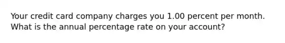 Your credit card company charges you 1.00 percent per month. What is the annual percentage rate on your account?