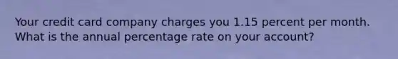 Your credit card company charges you 1.15 percent per month. What is the annual percentage rate on your account?