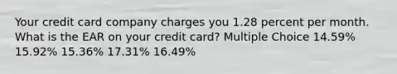 Your credit card company charges you 1.28 percent per month. What is the EAR on your credit card? Multiple Choice 14.59% 15.92% 15.36% 17.31% 16.49%