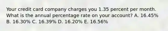 Your credit card company charges you 1.35 percent per month. What is the annual percentage rate on your account? A. 16.45% B. 16.30% C. 16.39% D. 16.20% E. 16.56%