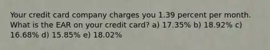 Your credit card company charges you 1.39 percent per month. What is the EAR on your credit card? a) 17.35% b) 18.92% c) 16.68% d) 15.85% e) 18.02%