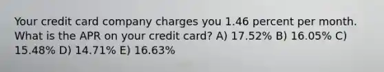 Your credit card company charges you 1.46 percent per month. What is the APR on your credit card? A) 17.52% B) 16.05% C) 15.48% D) 14.71% E) 16.63%