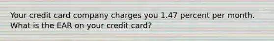 Your credit card company charges you 1.47 percent per month. What is the EAR on your credit card?