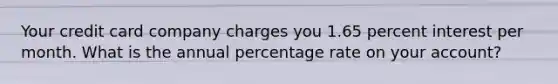 Your credit card company charges you 1.65 percent interest per month. What is the annual percentage rate on your account?