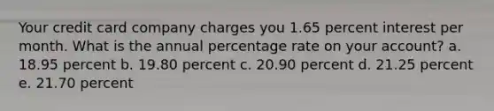 Your credit card company charges you 1.65 percent interest per month. What is the annual percentage rate on your account? a. 18.95 percent b. 19.80 percent c. 20.90 percent d. 21.25 percent e. 21.70 percent