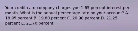 Your credit card company charges you 1.65 percent interest per month. What is the annual percentage rate on your account? A. 18.95 percent B. 19.80 percent C. 20.90 percent D. 21.25 percent E. 21.70 percent