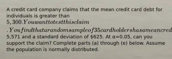 A credit card company claims that the mean credit card debt for individuals is <a href='https://www.questionai.com/knowledge/ktgHnBD4o3-greater-than' class='anchor-knowledge'>greater than</a> 5,300. You want to test this claim. You find that a random sample of 35 cardholders has a mean credit card balance of5,571 and a <a href='https://www.questionai.com/knowledge/kqGUr1Cldy-standard-deviation' class='anchor-knowledge'>standard deviation</a> of 625. At α=0.05​, can you support the​ claim? Complete parts​ (a) through​ (e) below. Assume the population is normally distributed.