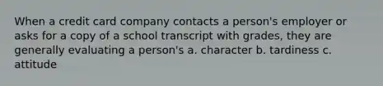 When a credit card company contacts a person's employer or asks for a copy of a school transcript with grades, they are generally evaluating a person's a. character b. tardiness c. attitude