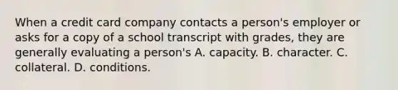 When a credit card company contacts a person's employer or asks for a copy of a school transcript with grades, they are generally evaluating a person's A. capacity. B. character. C. collateral. D. conditions.