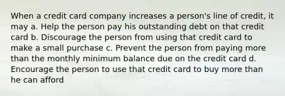 When a credit card company increases a person's line of credit, it may a. Help the person pay his outstanding debt on that credit card b. Discourage the person from using that credit card to make a small purchase c. Prevent the person from paying <a href='https://www.questionai.com/knowledge/keWHlEPx42-more-than' class='anchor-knowledge'>more than</a> the monthly minimum balance due on the credit card d. Encourage the person to use that credit card to buy more than he can afford