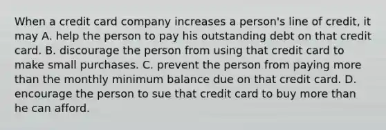 When a credit card company increases a person's line of credit, it may A. help the person to pay his outstanding debt on that credit card. B. discourage the person from using that credit card to make small purchases. C. prevent the person from paying more than the monthly minimum balance due on that credit card. D. encourage the person to sue that credit card to buy more than he can afford.