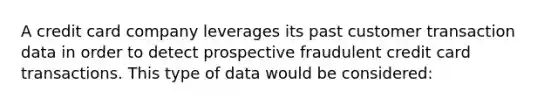 A credit card company leverages its past customer transaction data in order to detect prospective fraudulent credit card transactions. This type of data would be considered: