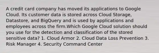 A credit card company has moved its applications to Google Cloud. Its customer data is stored across Cloud Storage, Datastore, and BigQuery and is used by applications and employees across the firm.Which Google Cloud solution should you use for the detection and classification of the stored sensitive data? 1. Cloud Armor 2. Cloud Data Loss Prevention 3. Risk Manager 4. Security Command Center