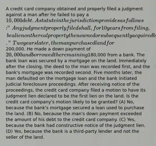 A credit card company obtained and properly filed a judgment against a man after he failed to pay a 10,000 debt. A statute in the jurisdiction provides as follows: "Any judgment properly filed shall, for 10 years from filing, be a lien on the real property then owned or subsequently acquired by any person against whom the judgment is rendered." Two years later, the man purchased land for200,000. He made a down payment of 20,000 and borrowed the remaining180,000 from a bank. The bank loan was secured by a mortgage on the land. Immediately after the closing, the deed to the man was recorded first, and the bank's mortgage was recorded second. Five months later, the man defaulted on the mortgage loan and the bank initiated judicial foreclosure proceedings. After receiving notice of the proceedings, the credit card company filed a motion to have its judgment lien declared to be the first lien on the land. Is the credit card company's motion likely to be granted? (A) No, because the bank's mortgage secured a loan used to purchase the land. (B) No, because the man's down payment exceeded the amount of his debt to the credit card company. (C) Yes, because the bank had constructive notice of the judgment lien. (D) Yes, because the bank is a third-party lender and not the seller of the land.